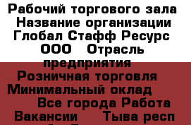 Рабочий торгового зала › Название организации ­ Глобал Стафф Ресурс, ООО › Отрасль предприятия ­ Розничная торговля › Минимальный оклад ­ 28 000 - Все города Работа » Вакансии   . Тыва респ.,Ак-Довурак г.